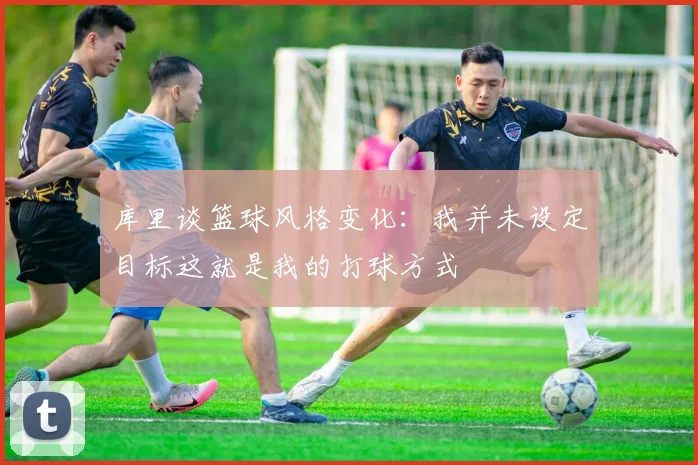 库里谈篮球风格变化：我并未设定目标这就是我的打球方式