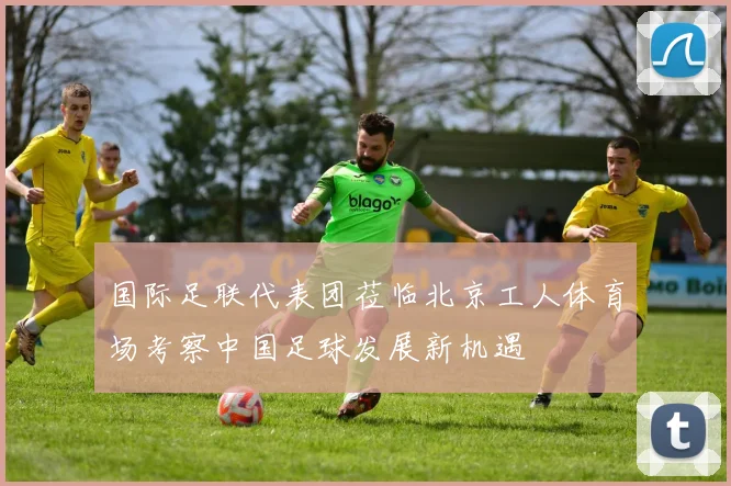 国际足联代表团莅临北京工人体育场考察中国足球发展新机遇