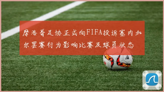 摩洛哥足协正式向FIFA投诉塞内加尔罢赛行为影响比赛及球员状态