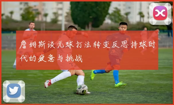 詹姆斯谈无球打法转变反思持球时代的疲惫与挑战