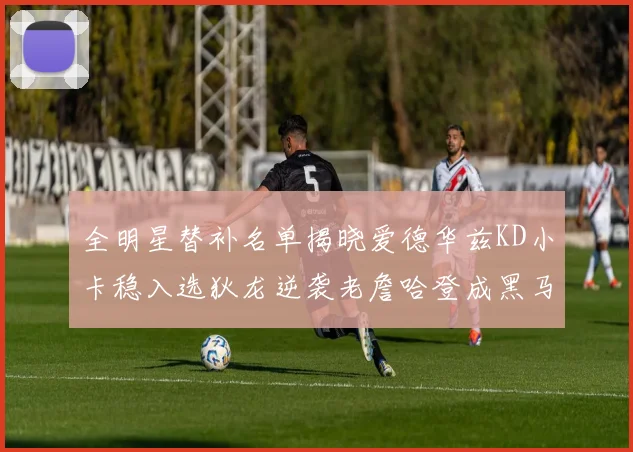 全明星替补名单揭晓爱德华兹KD小卡稳入选狄龙逆袭老詹哈登成黑马