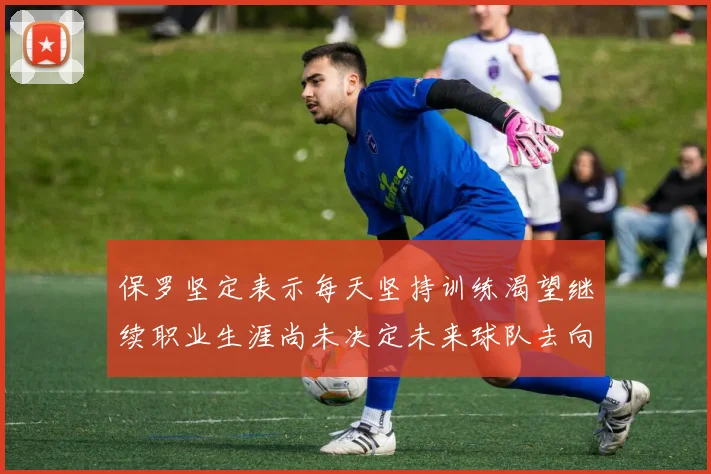 保罗坚定表示每天坚持训练渴望继续职业生涯尚未决定未来球队去向