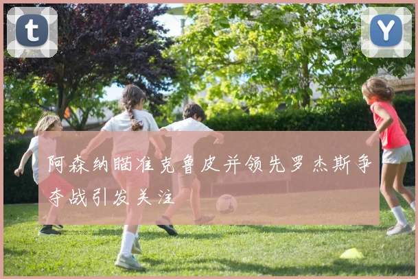阿森纳瞄准克鲁皮并领先罗杰斯争夺战引发关注