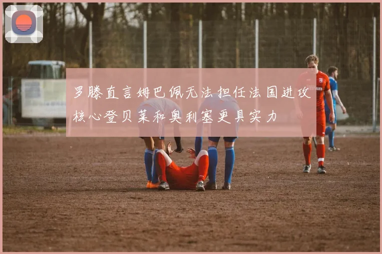 罗滕直言姆巴佩无法担任法国进攻核心登贝莱和奥利塞更具实力