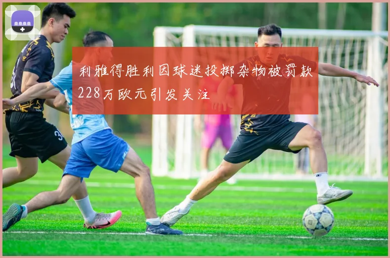 利雅得胜利因球迷投掷杂物被罚款228万欧元引发关注