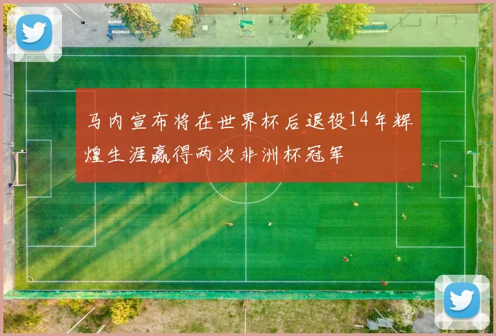 马内宣布将在世界杯后退役14年辉煌生涯赢得两次非洲杯冠军