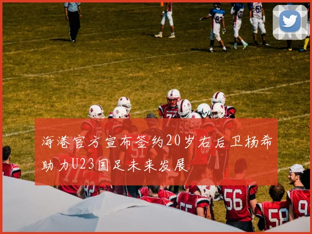 海港官方宣布签约20岁右后卫杨希助力U23国足未来发展