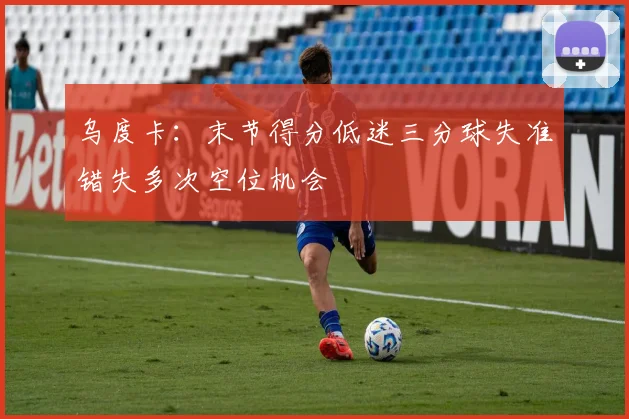 乌度卡：末节得分低迷三分球失准错失多次空位机会