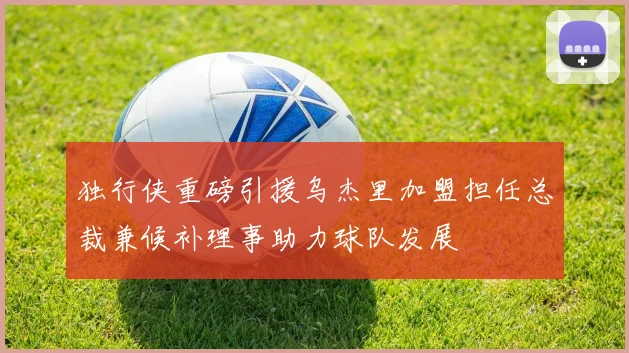 独行侠重磅引援乌杰里加盟担任总裁兼候补理事助力球队发展