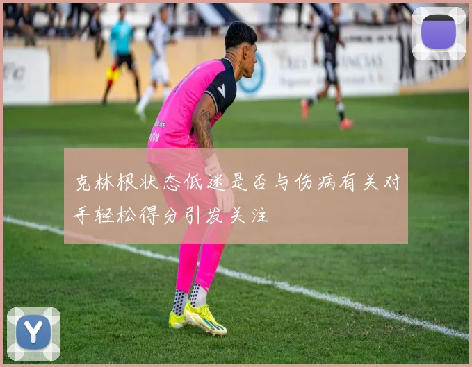 克林根状态低迷是否与伤病有关对手轻松得分引发关注