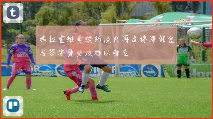 弗拉霍维奇续约谈判再度停滞佣金与签字费分歧难以弥合