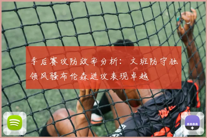 季后赛攻防效率分析：文班防守独领风骚布伦森进攻表现卓越