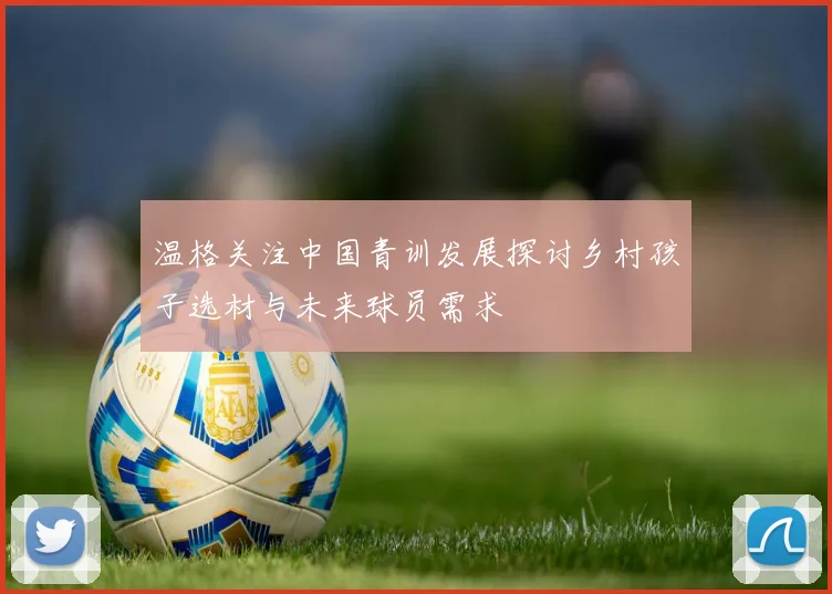 温格关注中国青训发展探讨乡村孩子选材与未来球员需求