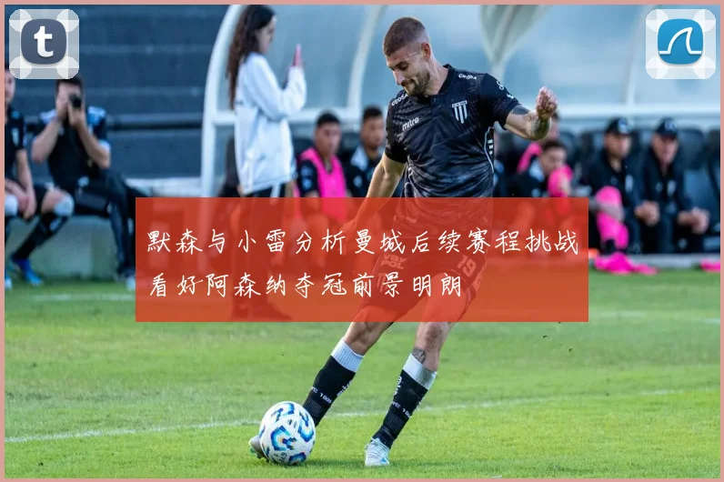 默森与小雷分析曼城后续赛程挑战看好阿森纳夺冠前景明朗