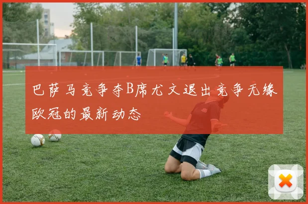 巴萨马竞争夺B席尤文退出竞争无缘欧冠的最新动态
