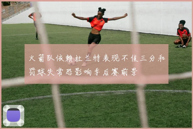 火箭队依赖杜兰特表现不佳三分和罚球失常恐影响季后赛前景